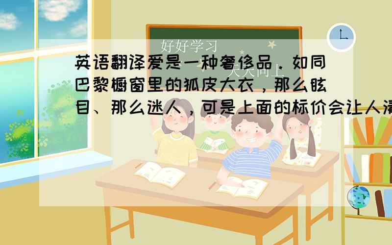 英语翻译爱是一种奢侈品。如同巴黎橱窗里的狐皮大衣，那么眩目、那么迷人，可是上面的标价会让人清醒过来。爱亦是奢侈品，只能远远的看着，别幻想或触摸它因为那需要合适的时间、