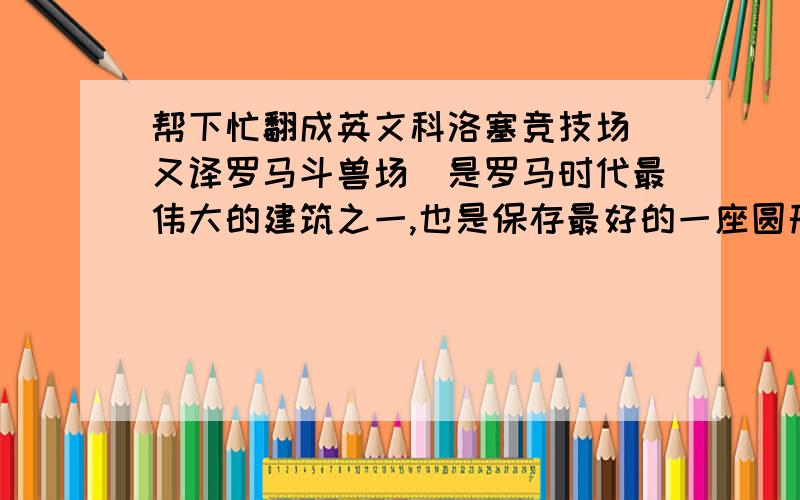 帮下忙翻成英文科洛塞竞技场(又译罗马斗兽场）是罗马时代最伟大的建筑之一,也是保存最好的一座圆形竞技场.位于威尼斯广场的东南面.斗兽场是世界八大名胜之一,也是罗马帝国的象征.这