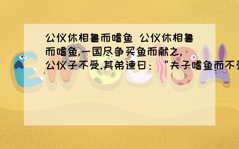 公仪休相鲁而嗜鱼 公仪休相鲁而嗜鱼,一国尽争买鱼而献之,公仪子不受.其弟谏曰：“夫子嗜鱼而不受者,何也?”对曰：“夫唯嗜鱼,故不受也.夫即受鱼,必有下人之色；有下人之色,将枉于法；