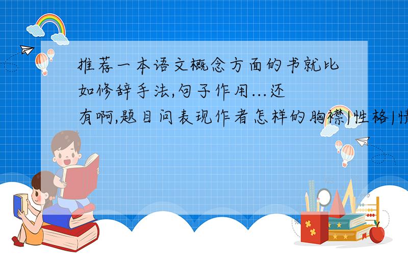 推荐一本语文概念方面的书就比如修辞手法,句子作用...还有啊,题目问表现作者怎样的胸襟|性格|情感|品质...个应该填哪些词啊,最后那本书上都有介绍