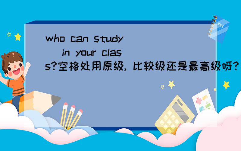 who can study__ in your class?空格处用原级, 比较级还是最高级呀?