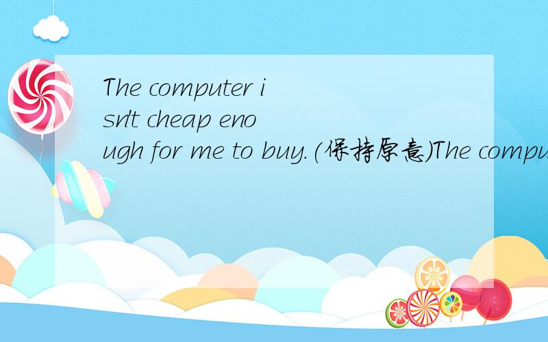 The computer isn't cheap enough for me to buy.(保持原意）The computer__ __ __ __ __ __buy.