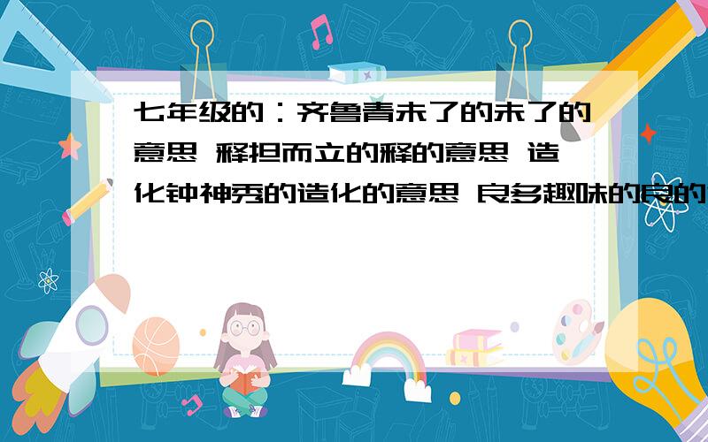 七年级的：齐鲁青未了的未了的意思 释担而立的释的意思 造化钟神秀的造化的意思 良多趣味的良的意思