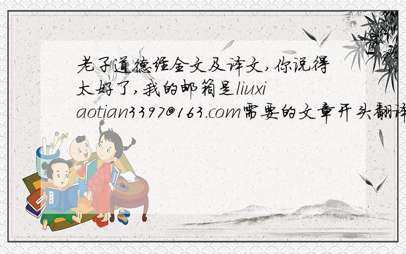 老子道德经全文及译文,你说得太好了,我的邮箱是liuxiaotian3397@163.com需要的文章开头翻译是这个：上篇 道经一章 论道道可道,非常道；名可名,非常名.圣人之道是可以行走的,却不是平常人所走