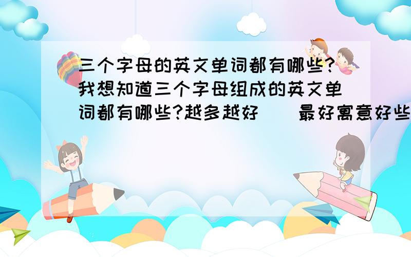 三个字母的英文单词都有哪些?我想知道三个字母组成的英文单词都有哪些?越多越好``最好寓意好些的怎么说呢`我希望得到的是生僻一点独特一点的单词(比如像elf),想不出来才提问的,各位的