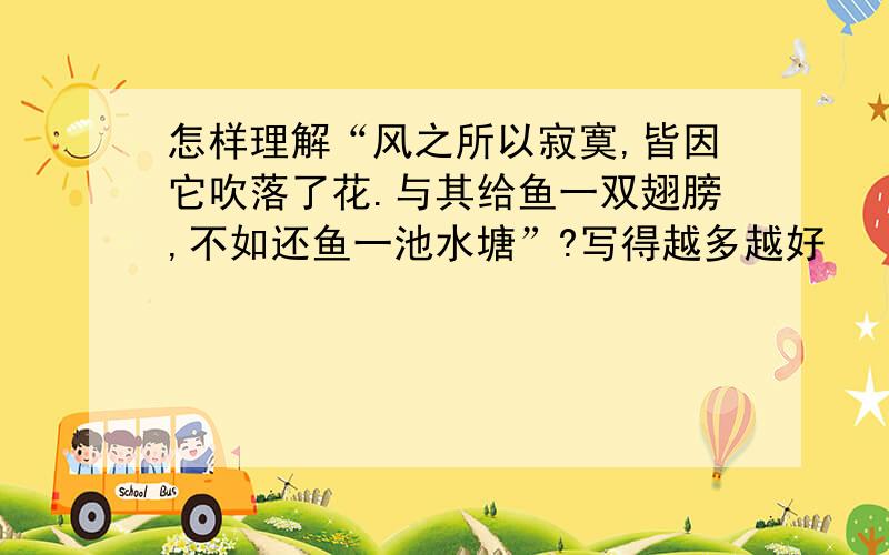 怎样理解“风之所以寂寞,皆因它吹落了花.与其给鱼一双翅膀,不如还鱼一池水塘”?写得越多越好