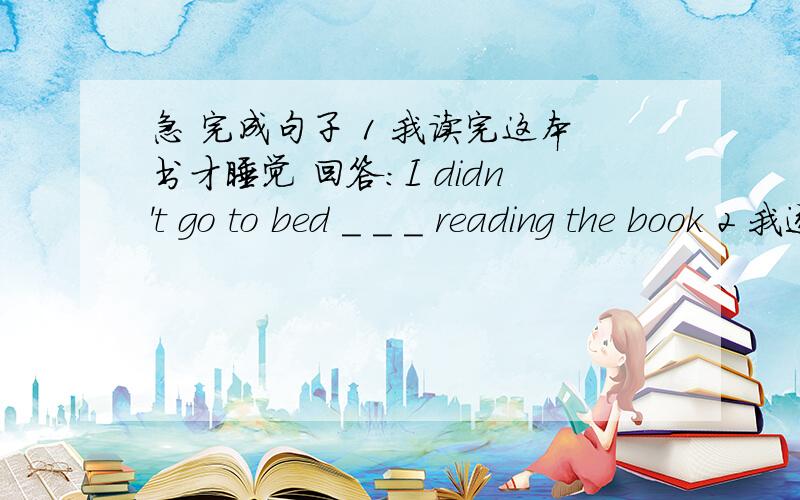 急 完成句子 1 我读完这本书才睡觉 回答:I didn't go to bed _ _ _ reading the book 2 我逐渐认识了我的一些新同学 回答:I _ _ know some of my new classmates