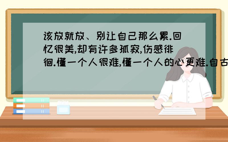 该放就放、别让自己那么累.回忆很美,却有许多孤寂,伤感徘徊.懂一个人很难,懂一个人的心更难.自古逢冬悲寂寥,下一句是什么?Means多情自古伤离别