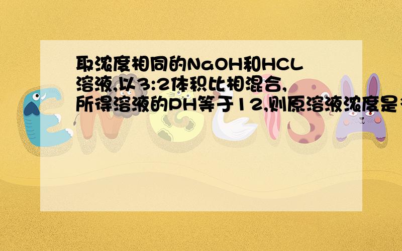 取浓度相同的NaOH和HCL溶液,以3:2体积比相混合,所得溶液的PH等于12,则原溶液浓度是多少要详细的分析~因为我是化学菜鸟~需要理解清楚~！拜托！我知道答案是0.05 也看过是怎样算出来的！但就