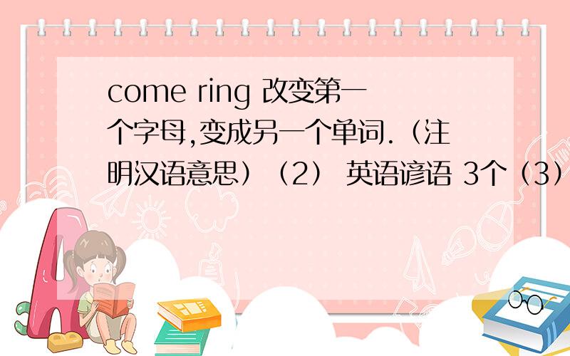 come ring 改变第一个字母,变成另一个单词.（注明汉语意思）（2） 英语谚语 3个（3） 10个种类的影片,怎么描述（英语）（4）节日 英语 10个（5）and each class lasts 41minutes last的意思 能回答就多