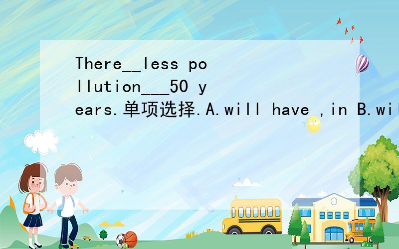 There__less pollution___50 years.单项选择.A.will have ,in B.will be,after C.is going to be,inD.is going toD.is going to have after