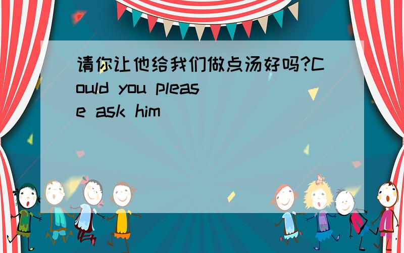 请你让他给我们做点汤好吗?Could you please ask him ____ _____ _____ ______ ______ ______孩子们在泳池里游泳很开心The children have _____ ______ ______ _______in the pool哈尔滨的冬天很冷—— —— ——— ———is