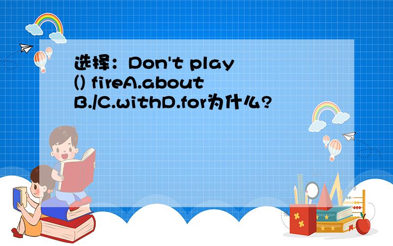 选择：Don't play () fireA.aboutB./C.withD.for为什么?