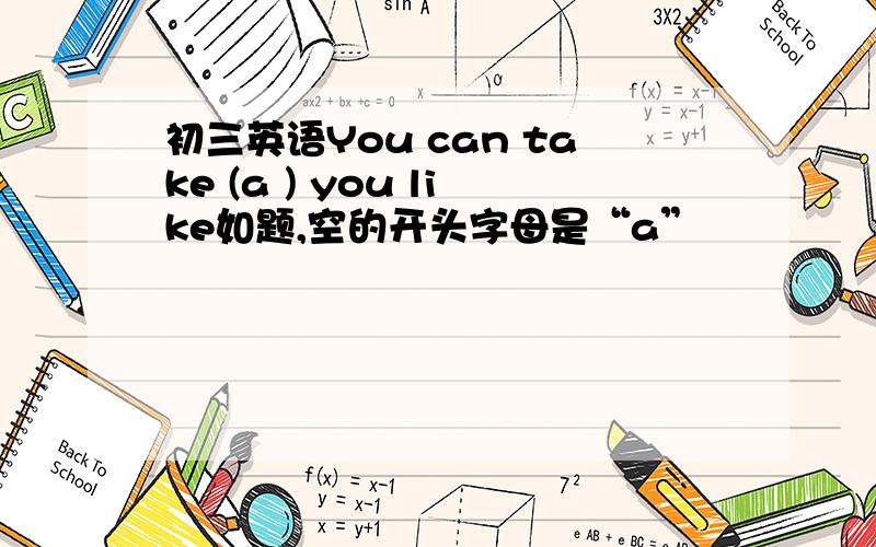 初三英语You can take (a ) you like如题,空的开头字母是“a”