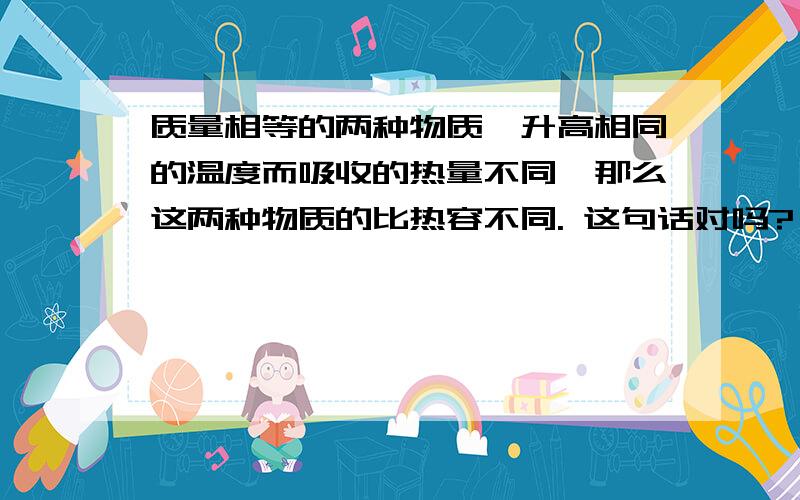 质量相等的两种物质,升高相同的温度而吸收的热量不同,那么这两种物质的比热容不同. 这句话对吗?