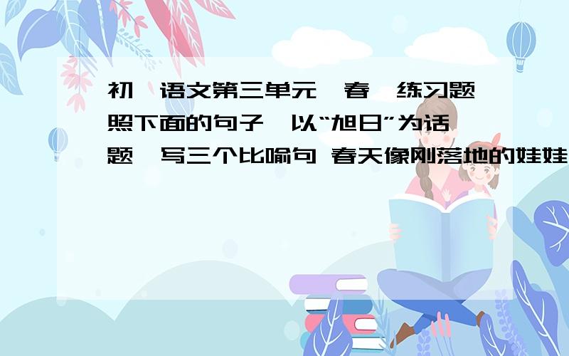 初一语文第三单元《春》练习题照下面的句子,以“旭日”为话题,写三个比喻句 春天像刚落地的娃娃,从头到仿照下面的句子,以“旭日”为话题,写三个比喻句春天像刚落地的娃娃,从头到脚都