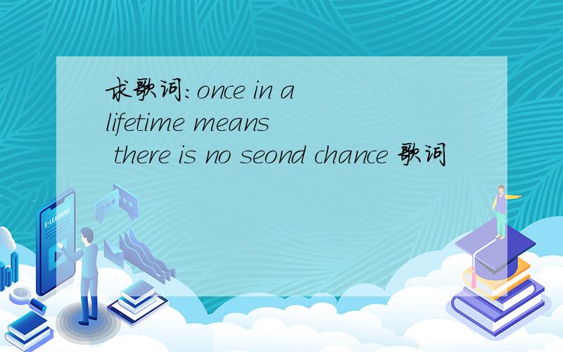 求歌词：once in a lifetime means there is no seond chance 歌词