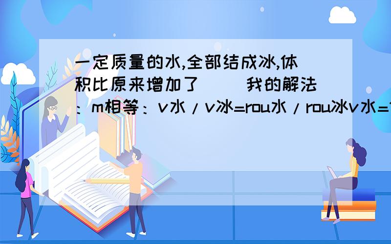 一定质量的水,全部结成冰,体积比原来增加了（ ）我的解法：m相等：v水/v冰=rou水/rou冰v水=10v冰/9所以：（10v冰/-v冰）/v水（10v冰/-v冰）/10v冰/9=1/10这是为什么,我哪里做错了吗?