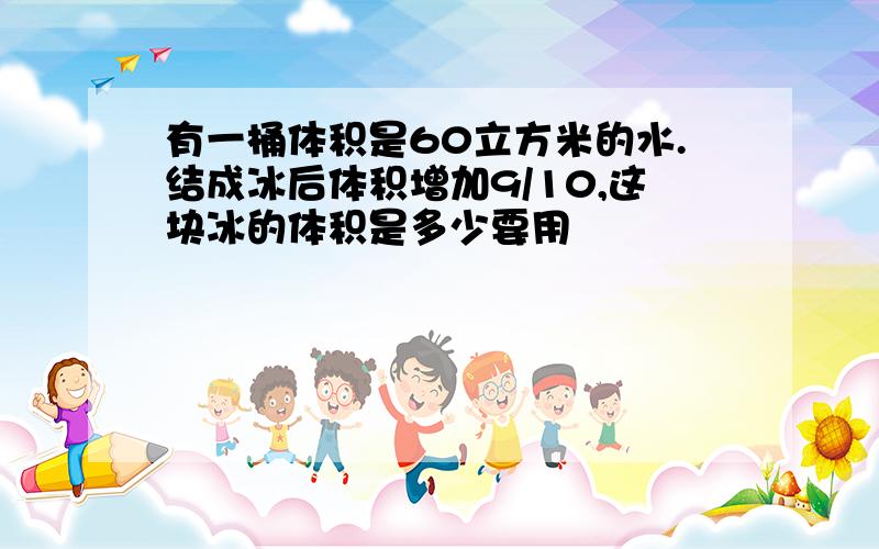 有一桶体积是60立方米的水.结成冰后体积增加9/10,这块冰的体积是多少要用