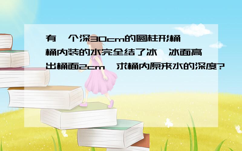 有一个深30cm的圆柱形桶,桶内装的水完全结了冰,冰面高出桶面2cm,求桶内原来水的深度?