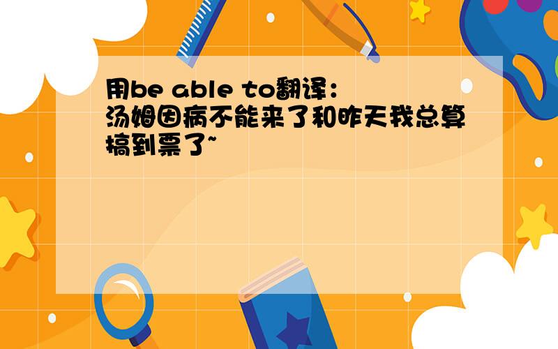 用be able to翻译：汤姆因病不能来了和昨天我总算搞到票了~