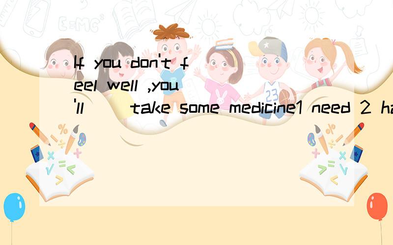 If you don't feel well ,you 'll __take some medicine1 need 2 have to为什么不选1