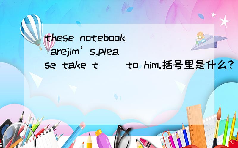 these notebook arejim’s.please take t( )to him.括号里是什么?