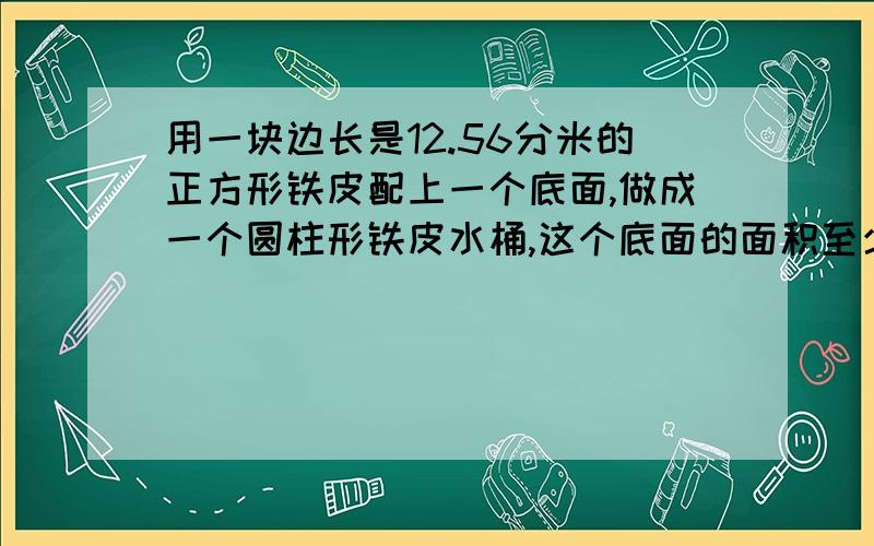 用一块边长是12.56分米的正方形铁皮配上一个底面,做成一个圆柱形铁皮水桶,这个底面的面积至少是（）一个字：快……