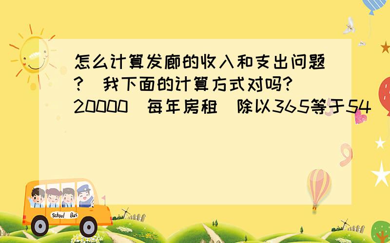 怎么计算发廊的收入和支出问题?（我下面的计算方式对吗?）20000（每年房租）除以365等于54（平均日房租）2个员工,按每人每天30元来计算 等于60（员工工资）（2个员工指的是助理,我和一个