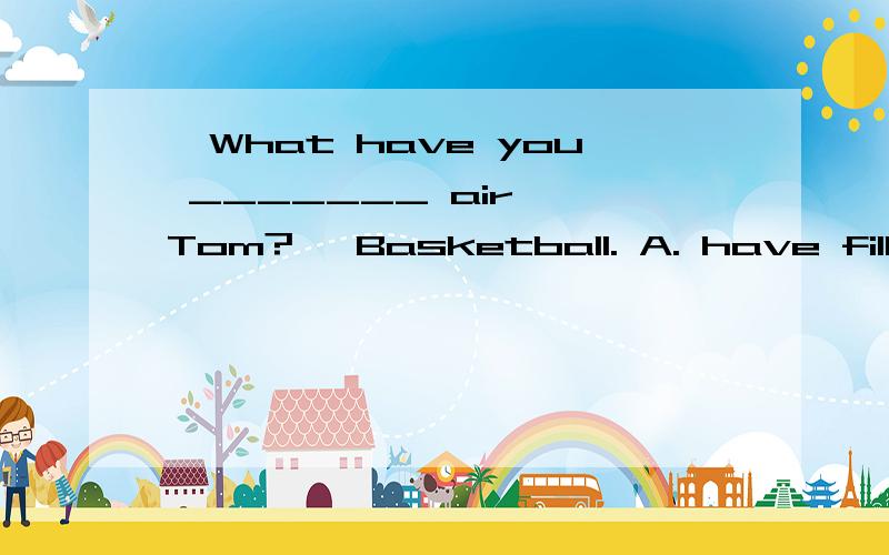 —What have you _______ air, Tom? —Basketball. A. have filled with B. had—What have you _______ air, Tom?—Basketball.A. have filled with    B. had filled with    C. had filled of      D. to have filled