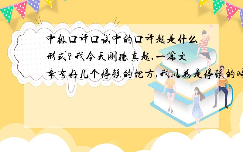 中级口译口试中的口译题是什么形式?我今天刚听真题,一篇文章有好几个停顿的地方,我以为是停顿的时候让你翻译出来,可是真题里给的停顿根本时间不够啊.是不是到时候这个停顿的考官控