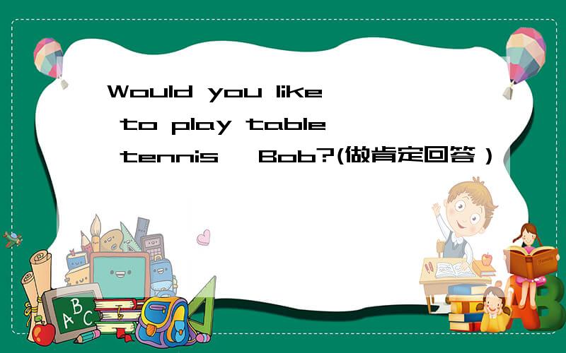 Would you like to play table tennis ,Bob?(做肯定回答） —— ,—— —— ——