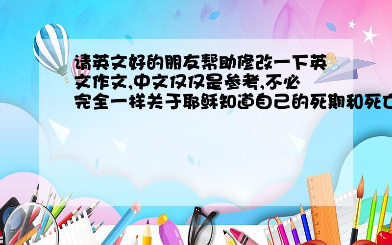 请英文好的朋友帮助修改一下英文作文,中文仅仅是参考,不必完全一样关于耶稣知道自己的死期和死亡的方式,别人认为他有能力改变自己的命运,耶稣却坦然接受,为什么?我认为,人们总是认为