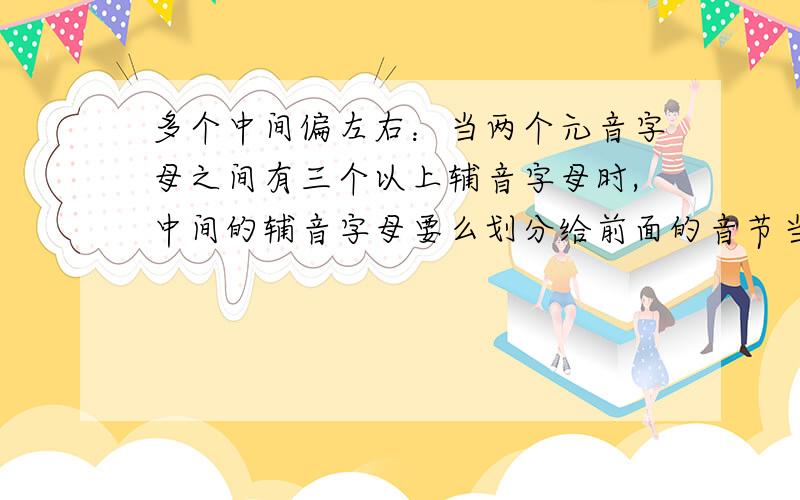 多个中间偏左右：当两个元音字母之间有三个以上辅音字母时,中间的辅音字母要么划分给前面的音节当尾,我看英语音节划分中有一条是这么说的.多个中间偏左右：当两个元音字母之间有三