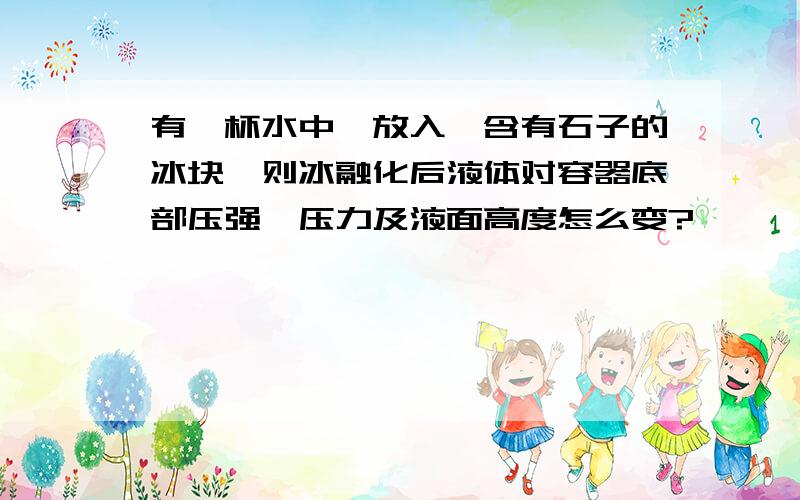 有一杯水中,放入一含有石子的冰块,则冰融化后液体对容器底部压强,压力及液面高度怎么变?