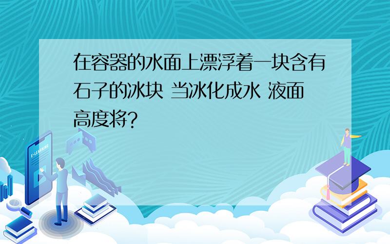 在容器的水面上漂浮着一块含有石子的冰块 当冰化成水 液面高度将?