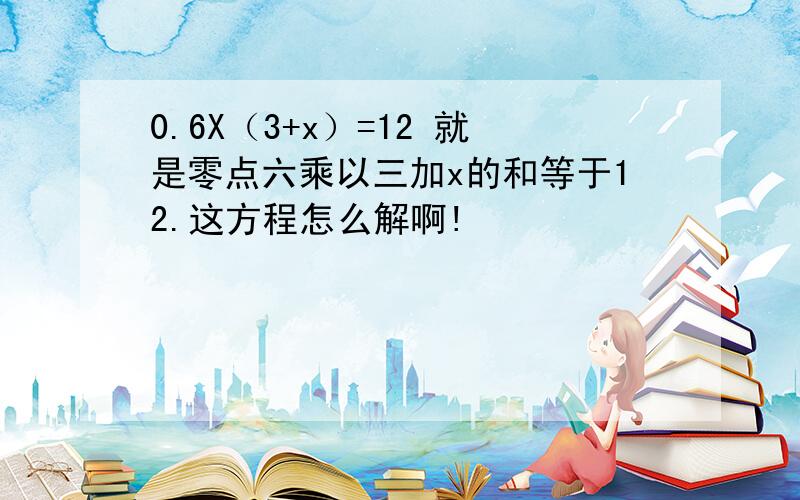 0.6X（3+x）=12 就是零点六乘以三加x的和等于12.这方程怎么解啊!