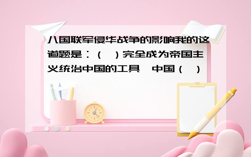 八国联军侵华战争的影响我的这道题是：（ ）完全成为帝国主义统治中国的工具,中国（ ）