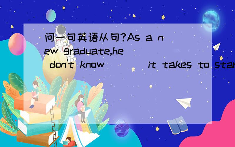 问一句英语从句?As a new graduate,he don't know____it takes to start a 生意?讲解下,感激不尽!