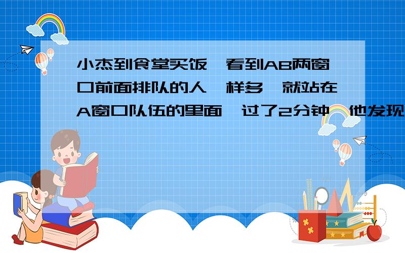 小杰到食堂买饭,看到AB两窗口前面排队的人一样多,就站在A窗口队伍的里面,过了2分钟,他发现A窗口每分钟有4人买了饭离开队伍,B窗口每分钟有6人买了饭离开队伍,且B窗口队伍后面每分钟增加5