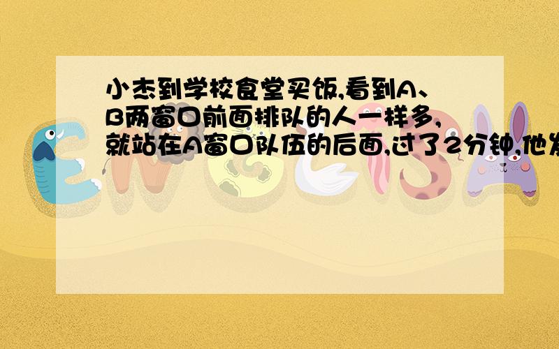 小杰到学校食堂买饭,看到A、B两窗口前面排队的人一样多,就站在A窗口队伍的后面,过了2分钟,他发现A窗口每分钟有4人买了饭离开队伍,B窗口每分钟有6人买了饭离开队伍,且B窗口队伍后面每分