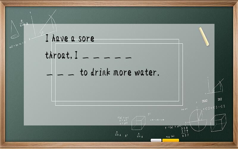 I have a sore throat,I ________ to drink more water.