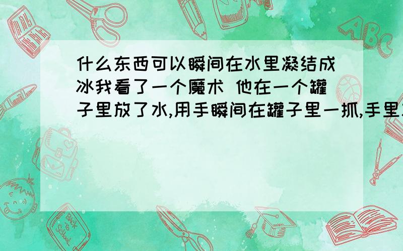 什么东西可以瞬间在水里凝结成冰我看了一个魔术 他在一个罐子里放了水,用手瞬间在罐子里一抓,手里就有少许冰块的东西?