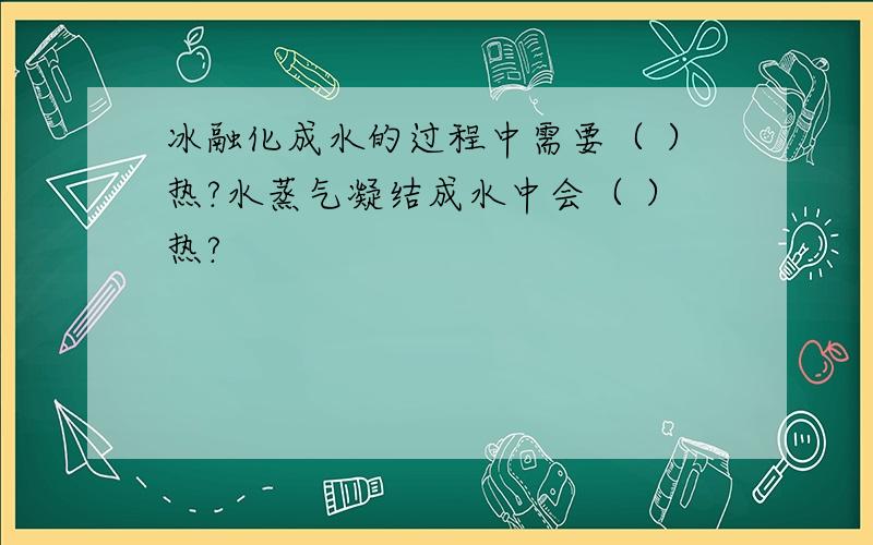 冰融化成水的过程中需要（ ）热?水蒸气凝结成水中会（ ）热?