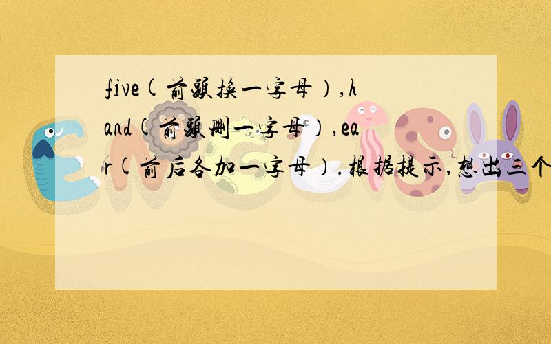 five(前头换一字母）,hand(前头删一字母）,ear(前后各加一字母）.根据提示,想出三个单词,由这三个单词组成一句谚语,并翻译下来.