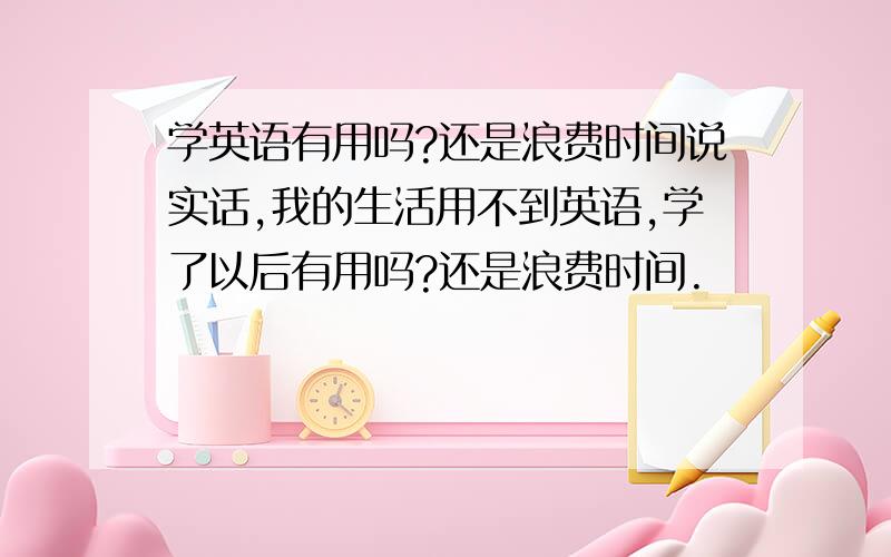 学英语有用吗?还是浪费时间说实话,我的生活用不到英语,学了以后有用吗?还是浪费时间.