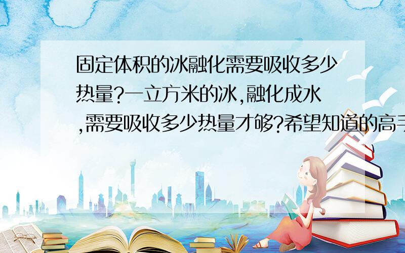 固定体积的冰融化需要吸收多少热量?一立方米的冰,融化成水,需要吸收多少热量才够?希望知道的高手告诉下,说的越明白越好,呵呵，我物理现在忘记的差不多了，最好能帮计算下，直接帮计