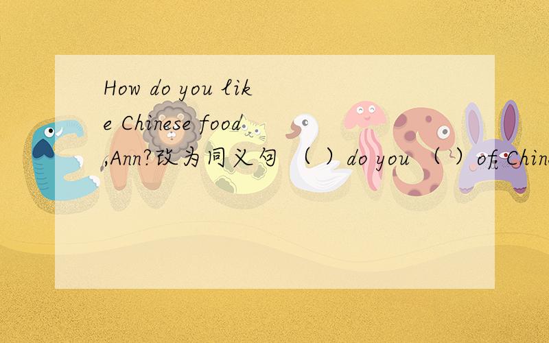 How do you like Chinese food,Ann?改为同义句 （ ）do you （ ）of Chinese food?Why don't you go to the seaside？改为同义句（ ） （ ）go to the seaside？