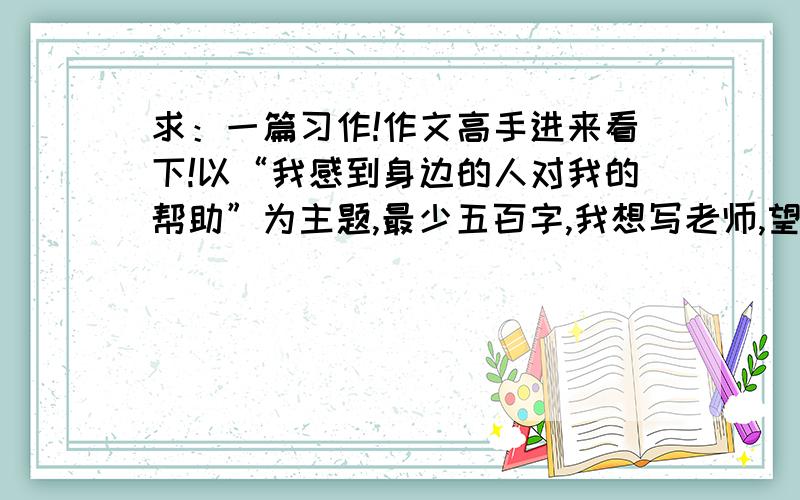 求：一篇习作!作文高手进来看下!以“我感到身边的人对我的帮助”为主题,最少五百字,我想写老师,望各位帮我列个写作题纲,或找个例文看下,我的要求就是原创,放心,