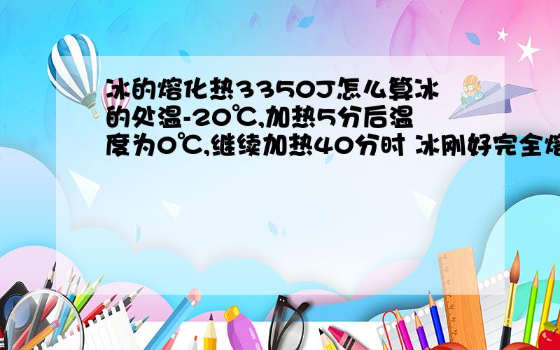 冰的熔化热3350J怎么算冰的处温-20℃,加热5分后温度为0℃,继续加热40分时 冰刚好完全熔化 求冰的熔化热